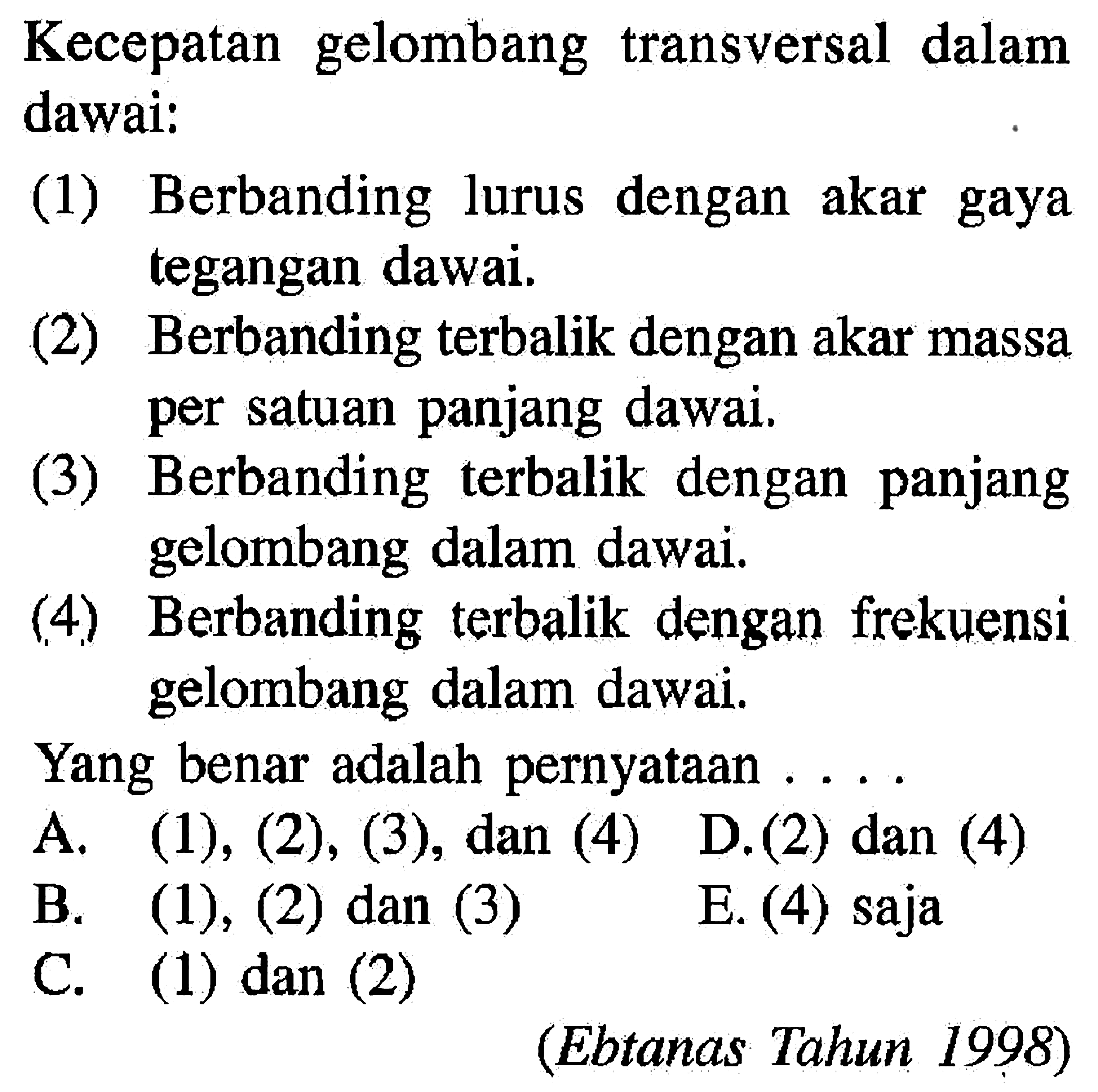 Kecepatan gelombang transversal dalam dawai:(1) Berbanding lurus dengan akar gaya tegangan dawai.(2) Berbanding terbalik dengan akar massa per satuan panjang dawai.(3) Berbanding terbalik dengan panjang gelombang dalam dawai.(4) Berbanding terbalik dengan frekuensi gelombang dalam dawai.Yang benar adalah pernyataan....(Ebtanas Tahun 1998)