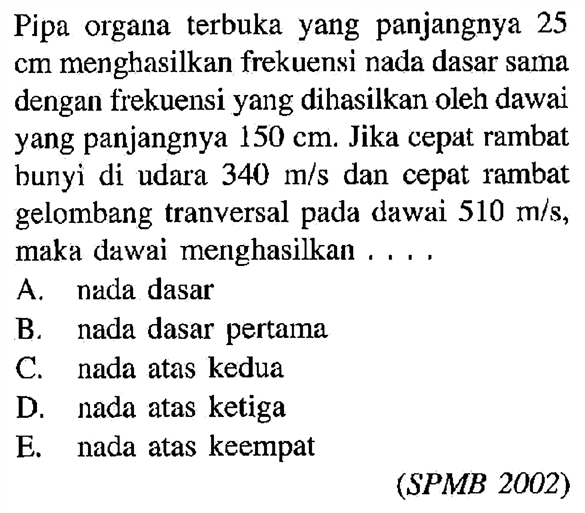 Pipa organa terbuka yang panjangnya 25cm menghasilkan frekuensi nada dasar sama dengan frekuensi yang dihasilkan oleh dawai yang panjangnya 150 cm. Jika cepat rambat bunyi di udara 340 m/s dan cepat rambat gelombang tranversal pada dawai 510 m/s, maka dawai menghasilkan ....(SPMB 2002)