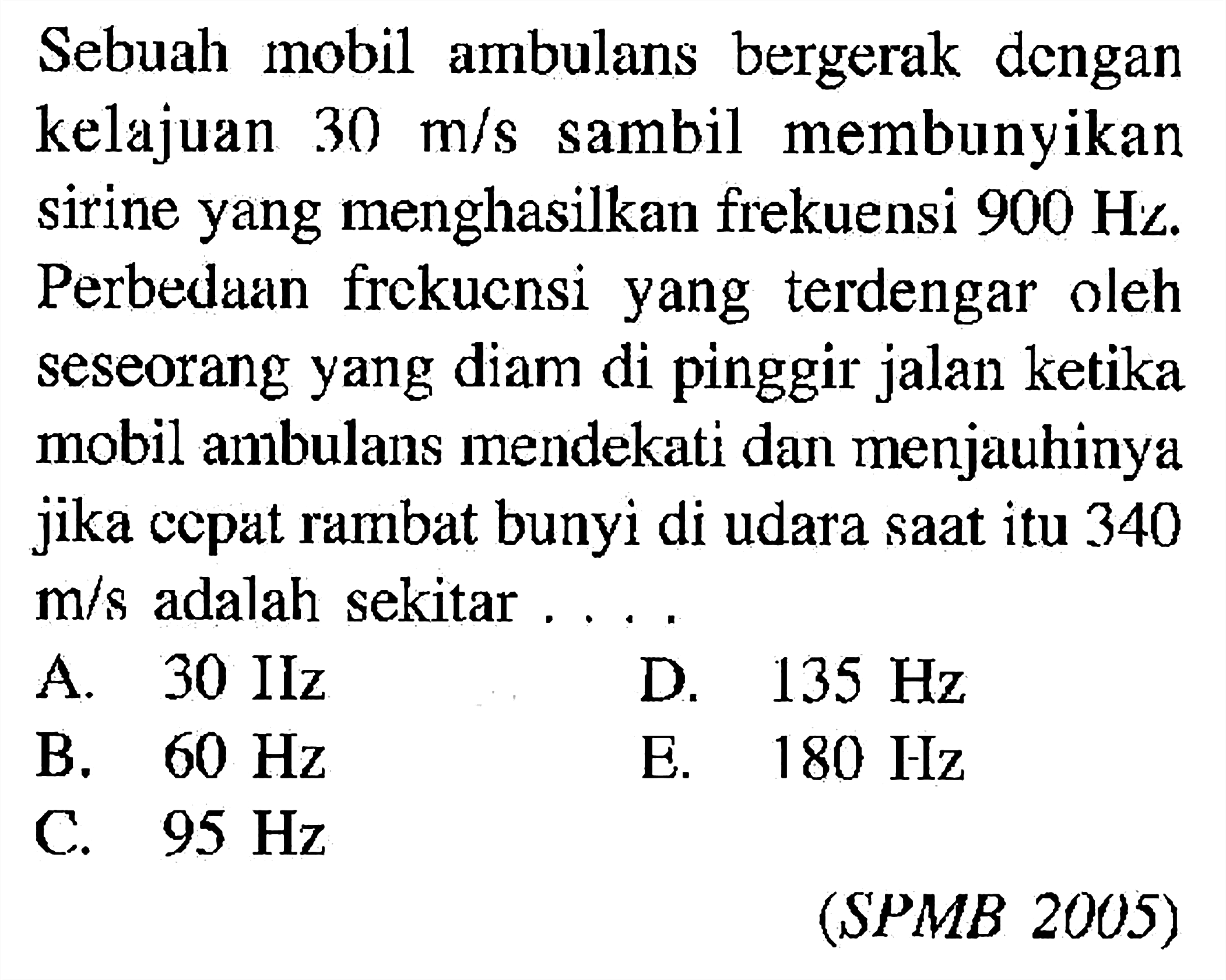 Sebuah mobil ambulans bergerak dengan kelajuan  30 m/s  sambil membunyikan sirine yang menghasilkan frekuensi  900 Hz . Perbedaan frekucnsi yang terdengar oleh seseorang yang diam di pinggir jalan ketika mobil ambulans mendekati dan menjauhinya jika cepat rambat bunyi di udara saat itu 340  m/s  adalah sekitar  ...  (SPMB 2005) 