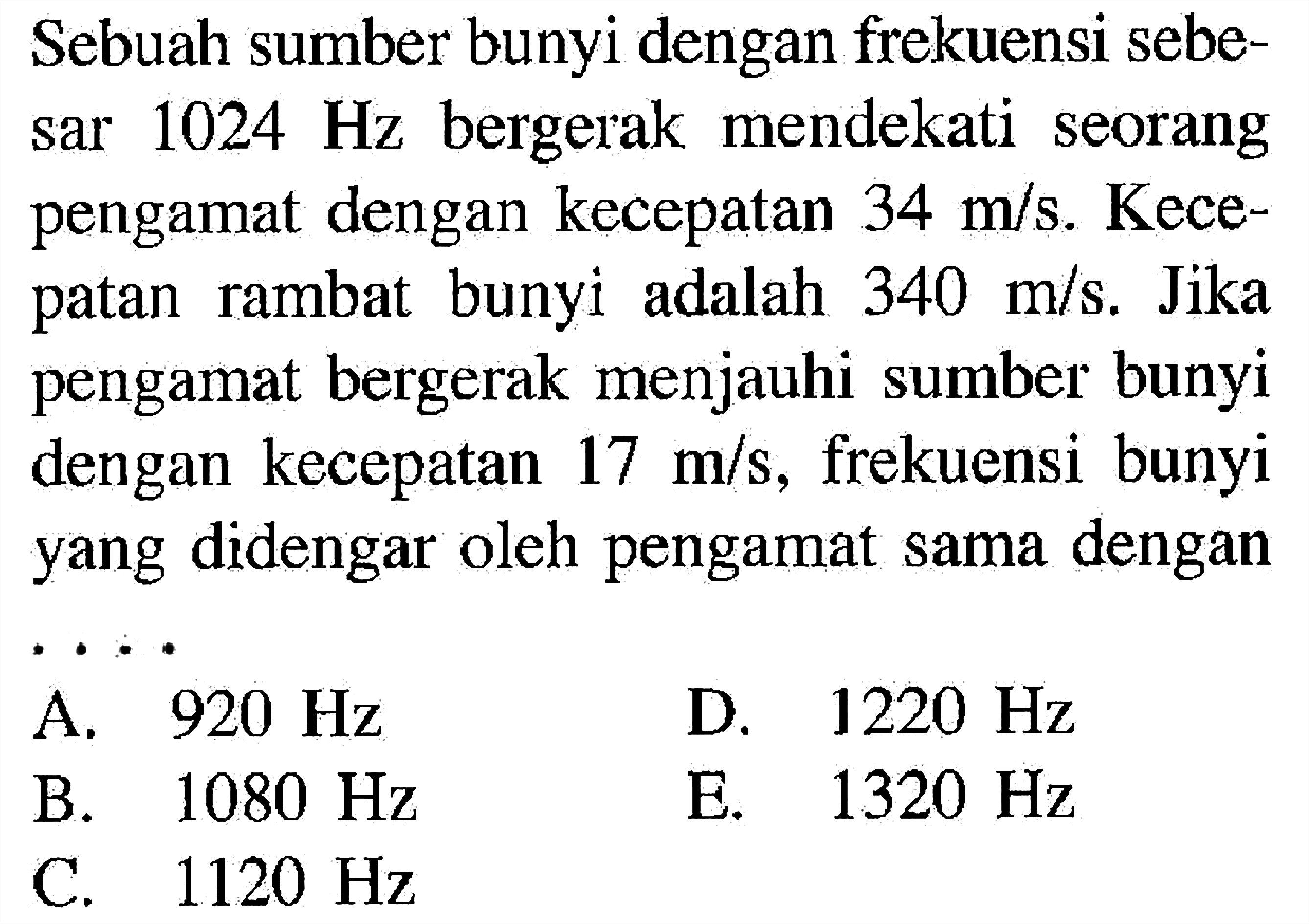 Sebuah sumber bunyi dengan frekuensi sebesar  1024 Hz  bergerak mendekati seorang pengamat dengan kecepatan  34 m/s .  Kecepatan rambat bunyi adalah  340 m/s . Jika pengamat bergerak menjauhi sumber bunyi dengan kecepatan  17 m/s , frekuensi bunyi yang didengar oleh pengamat sama dengan ....