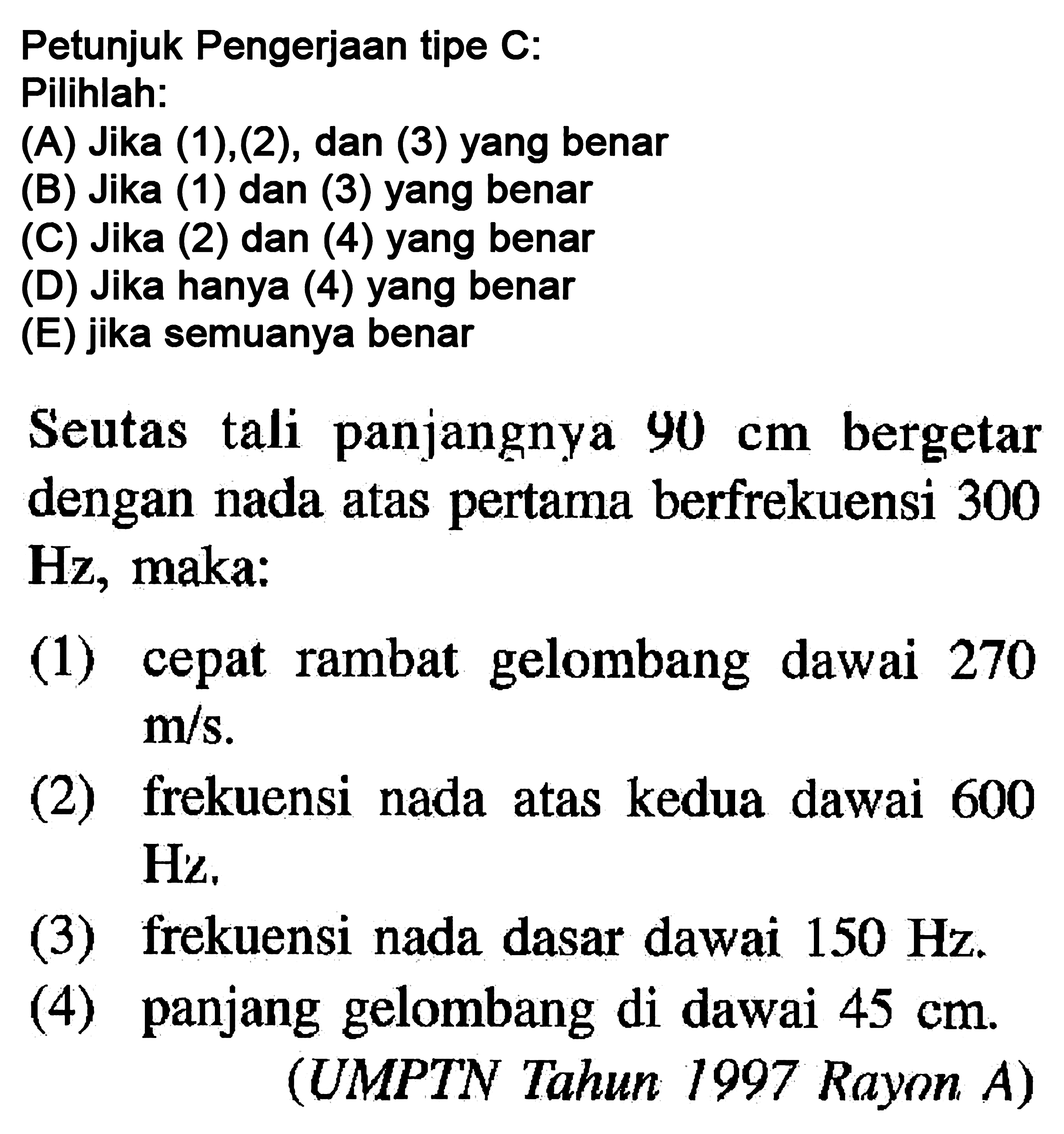 Petunjuk Pengerjaan tipe  C  :Pilihlah:(A) Jika (1),(2), dan (3) yang benar(B) Jika (1) dan (3) yang benar(C) Jika (2) dan (4) yang benar(D) Jika hanya (4) yang benar(E) jika semuanya benarSeutas tali panjangnya  90 cm  bergetar dengan nada atas pertama berfrekuensi 300 Hz, maka:(1) cepat rambat gelombang dawai 270  m/s . (2) frekuensi nada atas kedua dawai 600  Hz (3) frekuensi nada dasar dawai  150 Hz .(4) panjang gelombang di dawai  45 cm .(UMPTN Tahun 1997 Rayon A)