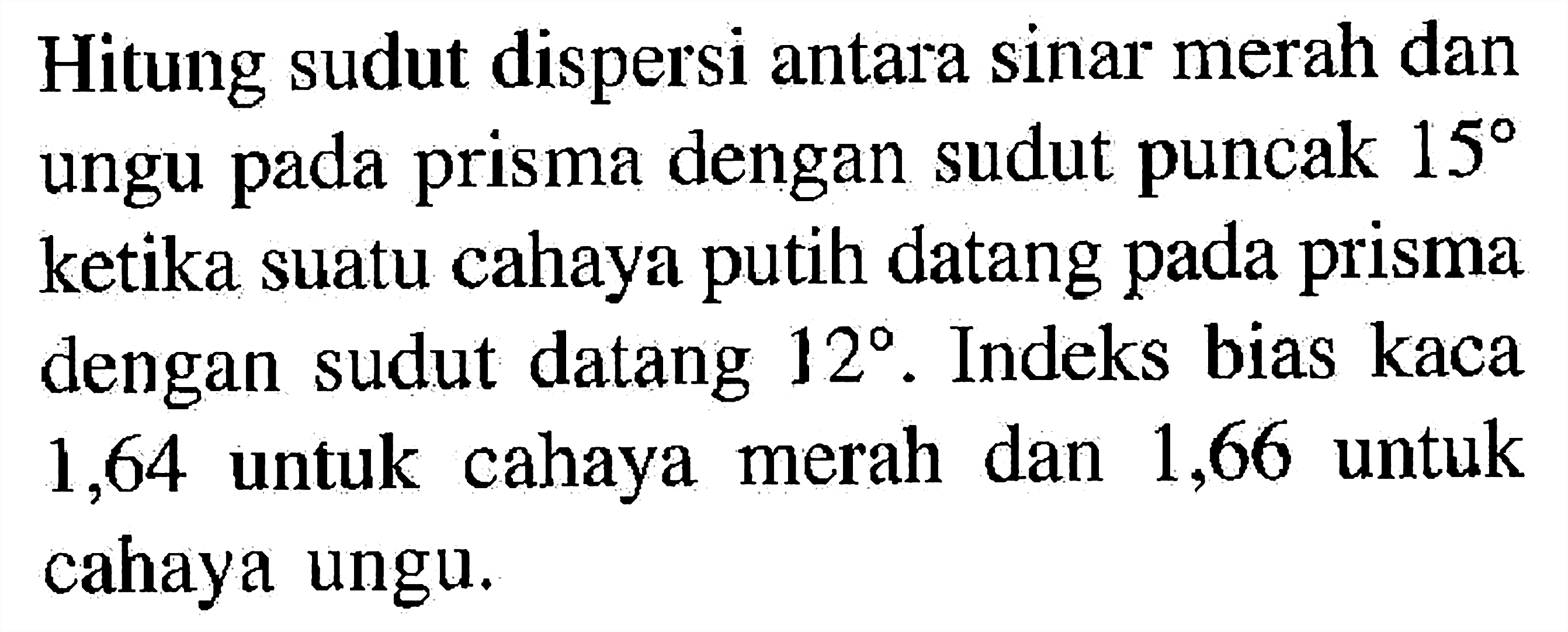 Hitung sudut dispersi antara sinar merah dan ungu pada prisma dengan sudut puncak 15 ketika suatu cahaya putih datang pada prisma dengan sudut datang 12. Indeks bias kaca 1,64 untuk cahaya merah dan 1,66 untuk cahaya ungu.