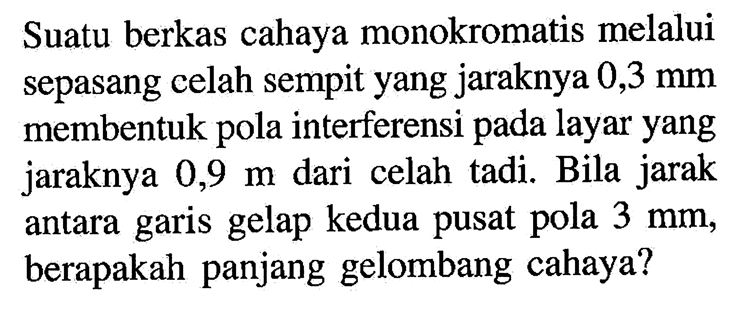 Suatu berkas cahaya monokromatis melalui sepasang celah sempit yang jaraknya 0,3 mm membentuk pola interferensi pada layar yang jaraknya 0,9 m dari celah tadi. Bila jarak antara garis gelap kedua pusat pola 3 mm, berapakah panjang gelombang cahaya?