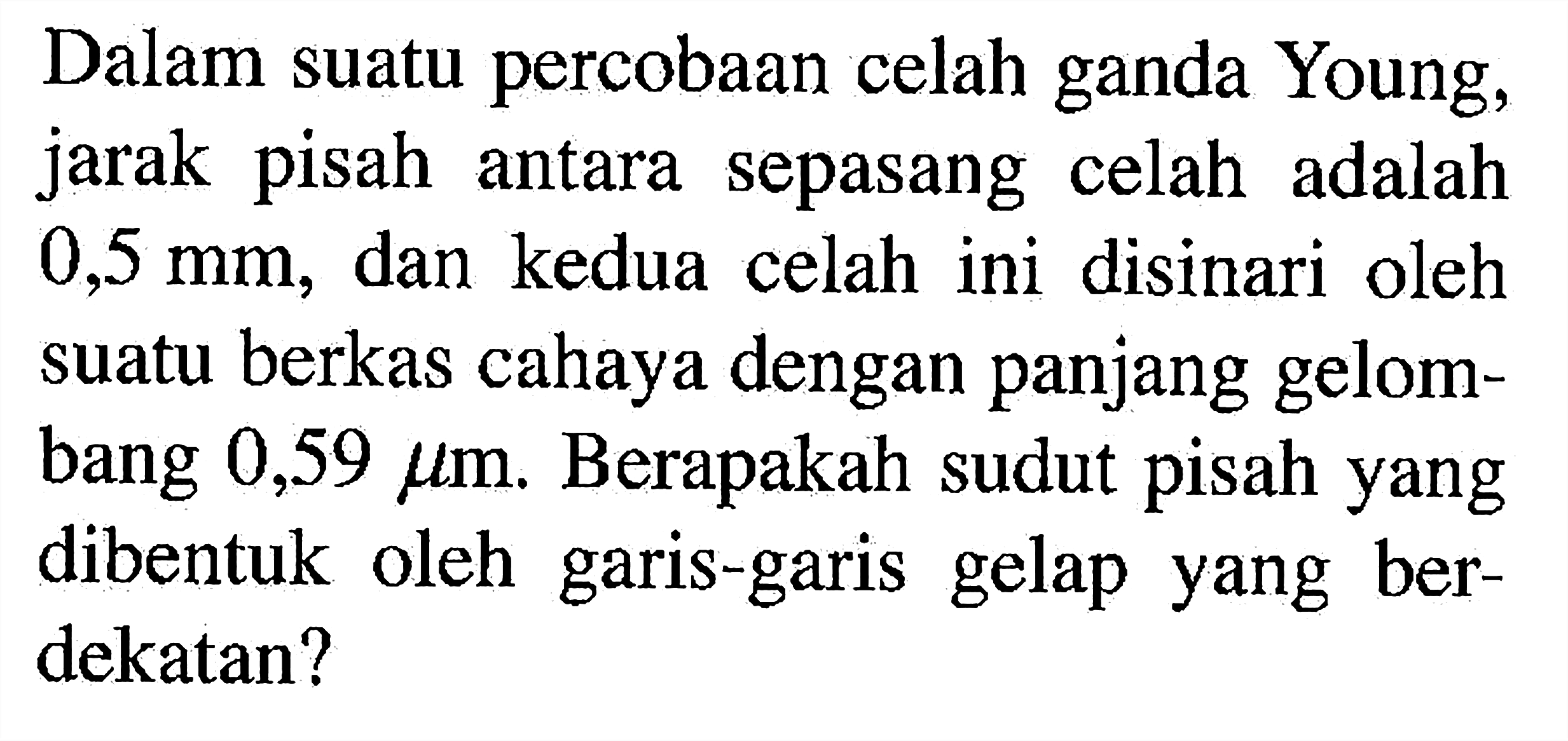 Dalam suatu percobaan celah ganda Young, jarak pisah antara sepasang celah adalah 0,5 mm, dan kedua celah ini disinari oleh suatu berkas cahaya dengan panjang gelombang 0,59 mikro m. Berapakah sudut pisah yang dibentuk oleh garis-garis gelap yang berdekatan?