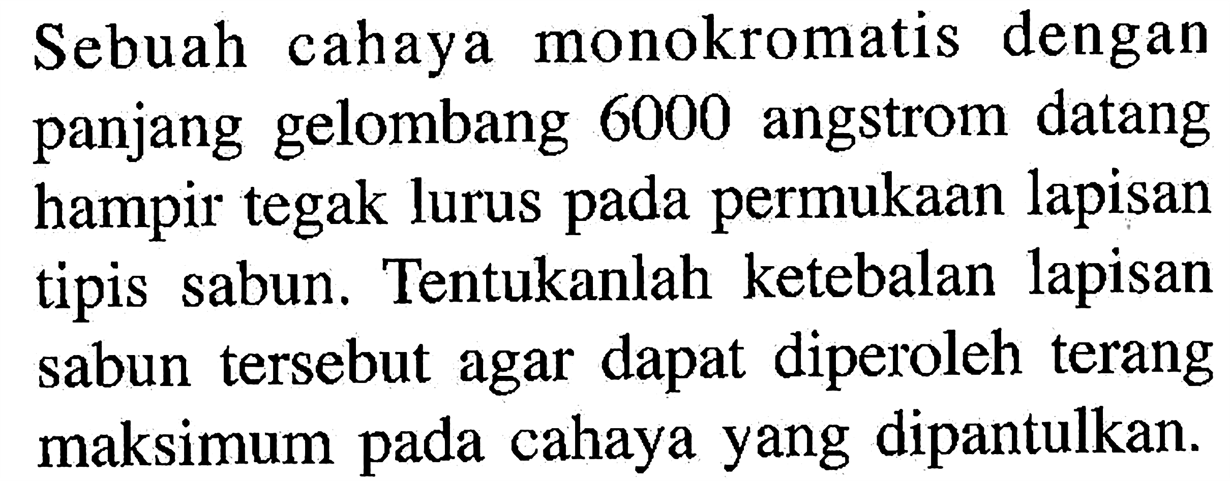 Sebuah cahaya monokromatis dengan panjang gelombang 6000 angstrom datang hampir tegak lurus pada permukaan lapisan tipis sabun. Tentukanlah ketebalan lapisan sabun tersebut agar dapat diperoleh terang maksimum pada cahaya yang dipantulkan.