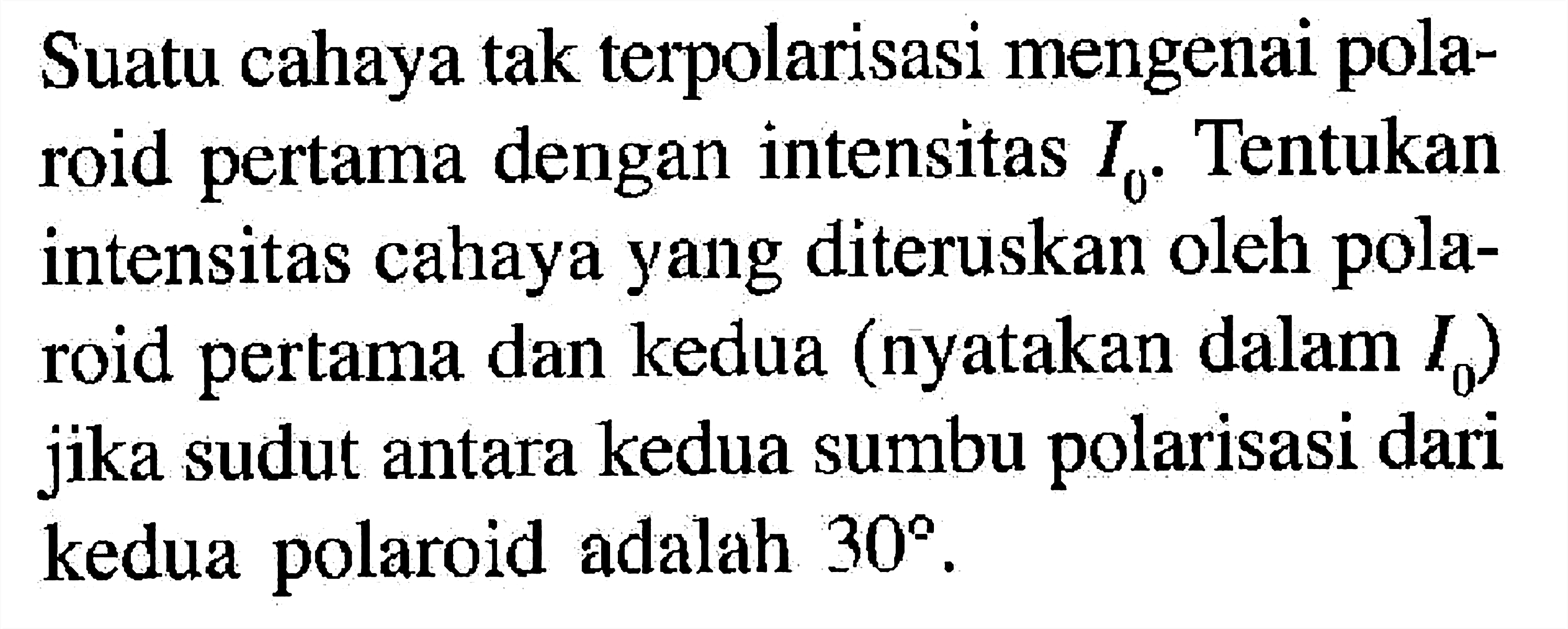 Suatu cahaya tak terpolarisasi mengenai polaroid pertama dengan intensitas I0. Tentukan intensitas cahaya yang diteruskan oleh polaroid pertama dan kedua (nyatakan dalam I0 ) jika sudut antara kedua sumbu polarisasi dari kedua polaroid adalah 30.