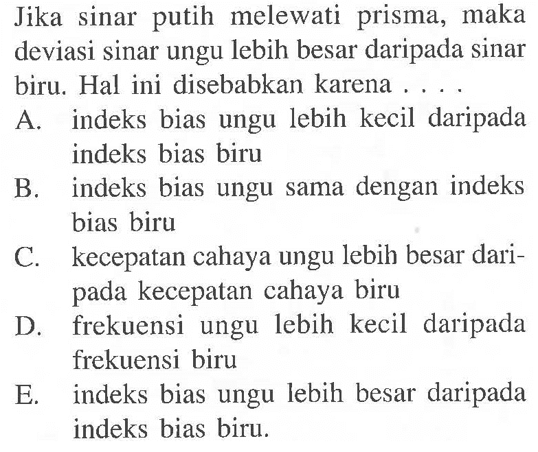 Jika sinar putih melewati prisma, maka deviasi sinar ungu lebih besar daripada sinar biru. Hal ini disebabkan karena .... A. indeks bias ungu lebih kecil daripada indeks bias biru B. indeks bias ungu sama dengan indeks bias biru C. kecepatan cahaya ungu lebih besar daripada kecepatan cahaya biru D. frekuensi ungu lebih kecil daripada frekuensi biru E. indeks bias ungu lebih besar daripada indeks bias biru.