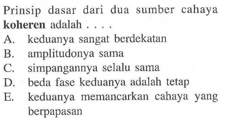 Prinsip dasar dari dua sumber cahaya koheren adalah ....
A. keduanya sangat berdekatan
B. amplitudonya sama
C. simpangannya selalu sama
D. beda fase keduanya adalah tetap
E. keduanya memancarkan cahaya yang berpapasan