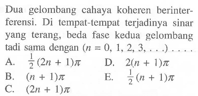 Dua gelombang cahaya koheren berinterferensi. Di tempat-tempat terjadinya sinar yang terang, beda fase kedua gelombang tadi sama dengan  (n=0,1,2,3, ...) ... 
A.  1/2(2 n+1) pi 
D.  2(n+1) pi 
B.  (n+1) pi 
C.  (2 n+1) pi )
E. {1/2(n+1) pi)