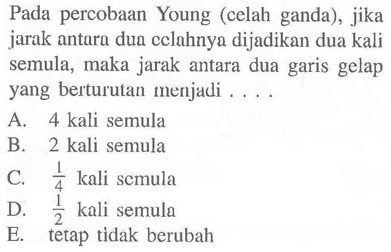 Pada percobAn Young (celah ganda), jika jarak antara dua cclahnya dijadikan dua kali semula, maka jarak antara dua garis gelap yang berturutan menjadi . ...
A.  4 kali  semula
B. 2 kali semula
C.  1/4  kali scmula
D.  1/2  kali semula
E. tetap tidak berubah