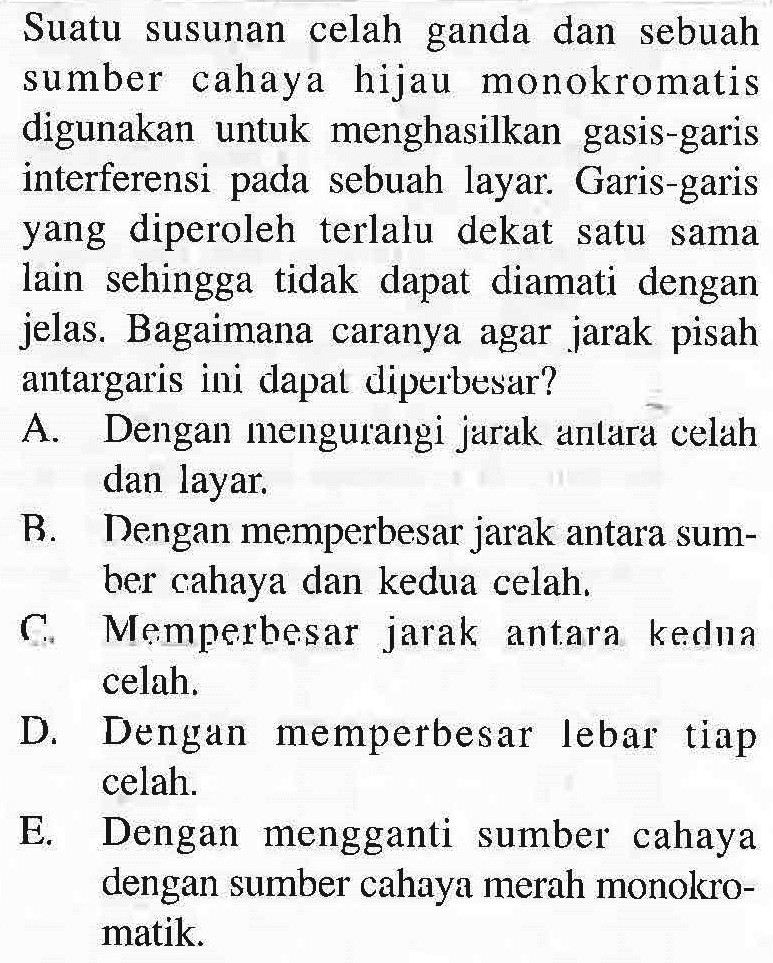 Suatu susunan celah ganda dan sebuah sumber cahaya hijau monokromatis digunakan untuk menghasilkan gasis-garis interferensi pada sebuah layar. Garis-garis yang diperoleh terlalu dekat satu sama lain sehingga tidak dapat diamati dengan jelas. Bagaimana caranya agar jarak pisah antar garis ini dapat diperbesar? A. Dengan mengurangi jarak antara celah dan layar. B. Dengan memperbesar jarak antara sumber cahaya dan kedua celah. C. Memperbesar jarak antara kedua celah. D. Dengan memperbesar lebar tiap celah. E. Dengan mengganti sumber cahaya dengan sumber cahaya merah monokromatik. 