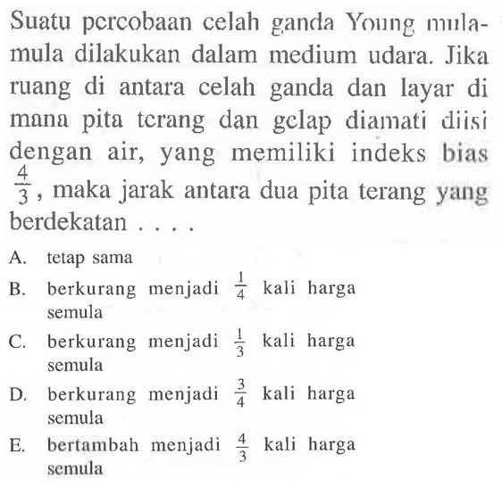 Suatu pcrcobaan celah ganda Young m mılamula dilakukan dalam medium udara. Jika ruang di antara celah ganda dan layar di mana pita tcrang dan gclap dianati diisi dengan air, yang memiliki indeks bias  (4)/(3) , maka jarak antara dua pita terang yang berdekatan ....
A. tetap sama
B. berkurang menjadi  (1)/(4)  kali harga semula
C. berkurang menjadi  (1)/(3)  kali harga semula
D. berkurang menjadi  (3)/(4)  kali harga semula
E. bertambah menjadi  (4)/(3)  kali harga semula