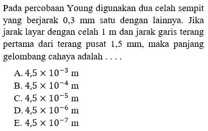 Pada percobaan Young digunakan dua celah sempit yang berjarak 0,3  mm  satu dengan lainnya. Jika jarak layar dengan celah  1 m  dan jarak garis terang pertama dari terang pusat  1,5 mm , maka panjang gelombang cahaya adalah  ... 
A.  4,5 x 10^(-3) m 
B.  4,5 x 10^(-4) m 
C.  4,5 x 10^(-5) m 
D.  4,5 x 10^(-6) m 
E.  4,5 x 10^(-7) m 