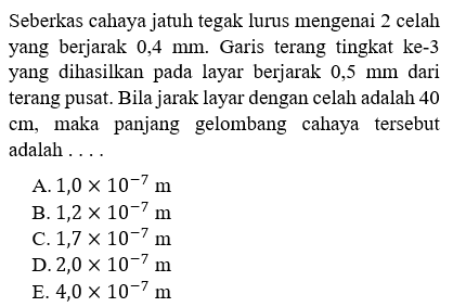 Seberkas cahaya jatuh tegak lurus mengenai 2 celah yang berjarak 0,4 mm. Garis terang tingkat ke- 3 yang dihasilkan pada layar berjarak 0,5 mm dari terang pusat. Bila jarak layar dengan celah adalah 40  cm , maka panjang gelombang cahaya tersebut adalah ...
A.  1,0 x 10^(-7) m 
B.  1,2 x 10^(-7) m 
C.  1,7 x 10^(-7) m 
D.  2,0 x 10^(-7) m 
E.  4,0 x 10^(-7) m 