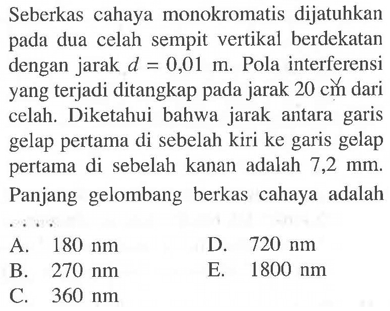 Seberkas cahaya monokromatis dijatuhkan pada dua celah sempit vertikal berdekatan dengan jarak  d=0,01 m . Pola interferensi yang terjadi ditangkap pada jarak  20 cm  dari celah. Diketahui bahwa jarak antara garis gelap pertama di sebelah kiri ke garis gelap pertama di sebelah kanan adalah 7,2 mm. Panjang gelombang berkas cahaya adalah  .. 
 80 ~nm 
D.  720 ~nm 
B.  270 ~nm 
E.  1800 ~nm 
C.  360 ~nm 