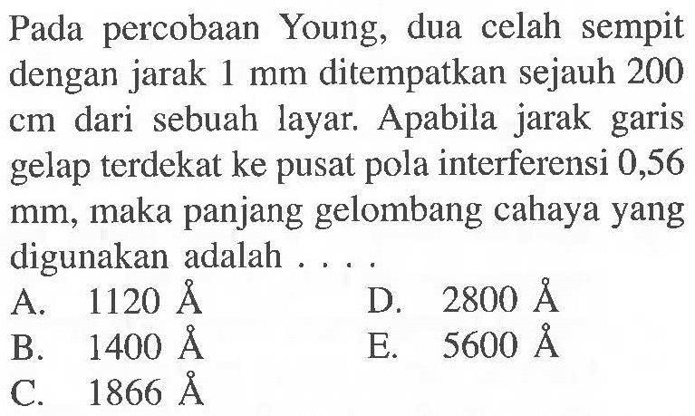 Pada percobaan Young, dua celah sempit dengan jarak  1 mm  ditempatkan sejauh 200 cm dari sebuah layar. Apabila jarak garis gelap terdekat ke pusat pola interferensi 0,56  mm , maka panjang gelombang cahaya yang digunakan adalah ... .
A.  1120 AA 
D.  2800 AA 
B.  1400 AA 
E.  5600 AA 
C.  1866 AA 