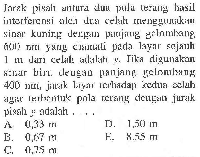 Jarak pisah antara dua pola terang hasil interferensi oleh dua celah menggunakan sinar kuning dengan panjang gelombang  600 nm  yang diamati pada layar sejauh  1 m  dari celah adalah y. Jika digunakan sinar biru dengan panjang gelombang  400 nm , jarak layar terhadap kedua celah agar terbentuk pola terang dengan jarak pisah  y  adalah ...
A.  0,33 m 
D.  1,50 m 
B.  0,67 m 
E.   8,55 m 
C.  0,75 m 