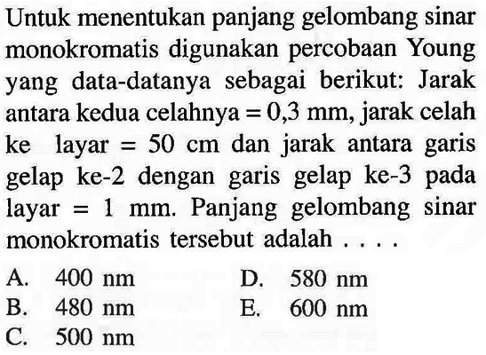 Untuk menentukan panjang gelombang sinar monokromatis digunakan percobaan Young yang data-datanya sebagai berikut: Jarak antara kedua celahnya  =0,3 ~mm , jarak celah ke layar  =50 cm  dan jarak antara garis gelap ke-2 dengan garis gelap ke-3 pada layar  =1 ~mm . Panjang gelombang sinar monokromatis tersebut adalah ....
A.  400 ~nm 
D.  580 ~nm 
B.  480 ~nm 
E.  600 ~nm 
C.  500 ~nm 