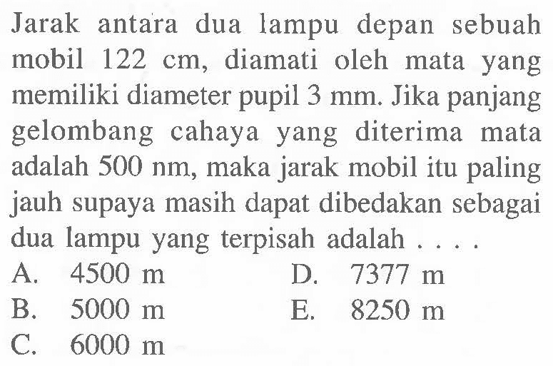 Jarak antara dua lampu depan sebuah mobil 122 cm, diamati oleh mata yang memiliki diameter pupil 3 mm. Jika panjang gelombang cahaya yang diterima mata adalah 500 nm, maka jarak mobil itu paling jauh supaya masih dapat dibedakan sebagai dua lampu yang terpisah adalah....