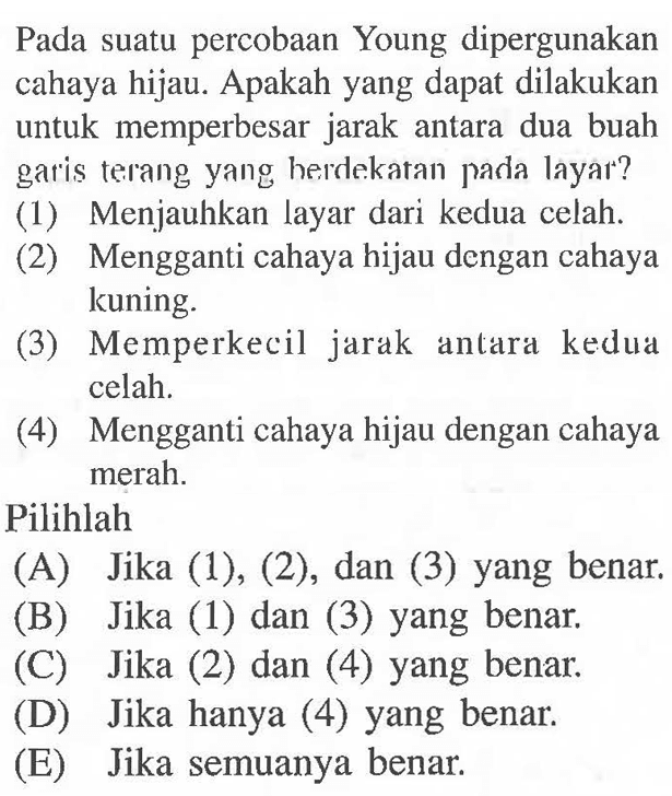 Pada suatu percobaan Young dipergunakan cahaya hijau. Apakah yang dapat dilakukan untuk memperbesar jarak antara dua buah garis terang yang herdekatan pada layar?
(1) Menjauhkan layar dari kedua celah.
(2) Mengganti cahaya hijau dengan cahaya kuning.
(3) Memperkecil jarak antara kedua celah.
(4) Mengganti cahaya hijau dengan cahaya merah.
Pilihlah
(A) Jika (1), (2), dan (3) yang benar.
(B) Jika (1) dan (3) yang benar.
(C) Jika (2) dan (4) yang benar.
(D) Jika hanya (4) yang benar.
(E) Jika semuanya benar.