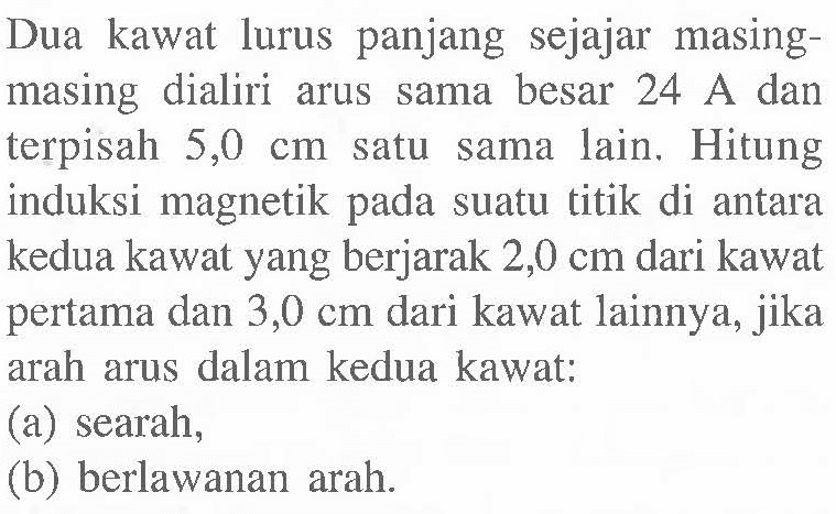 Dua kawat lurus panjang sejajar masing-masing dialiri arus sama besar 24 A dan terpisah 5,0 cm satu sama lain. Hitung induksi magnetik pada suatu titik di antara kedua kawat yang berjarak 2,0 cm dari kawat pertama dan 3,0 cm dari kawat lainnya, jika arah arus dalam kedua kawat: (a) searah, (b) berlawanan arah.