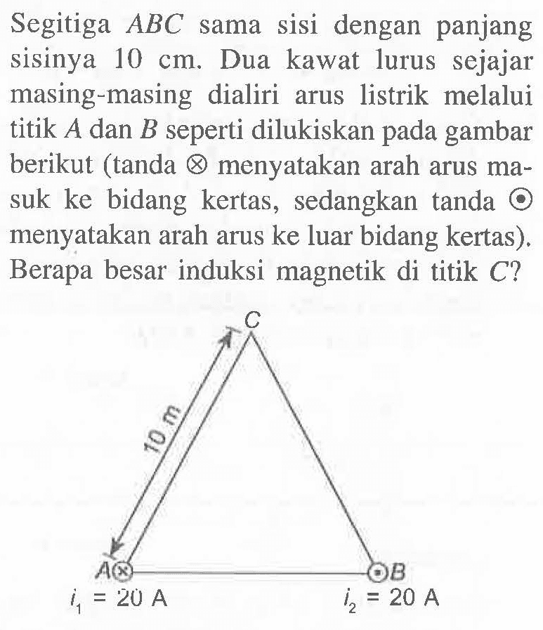 Segitiga ABC sama sisi dengan panjang sisinya 10 cm. Dua kawat lurus sejajar masing-masing dialiri arus listrik melalui titik A dan B seperti dilukiskan gambar berikut (tanda x menyatakan arah arus ma-suk ke bidang kertas, sedangkan tanda . menyatakan arah arus ke luar bidang kertas). Berapa besar induksi magnetik di titik C? A i1 = 20 A 10 m C B i2 = 20 A