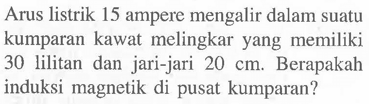 Arus listrik 15 ampere mengalir dalam suatu kumparan kawat melingkar yang memiliki 30 lilitan dan jari-jari 20 cm. Berapakah induksi magnetik di pusat kumparan?