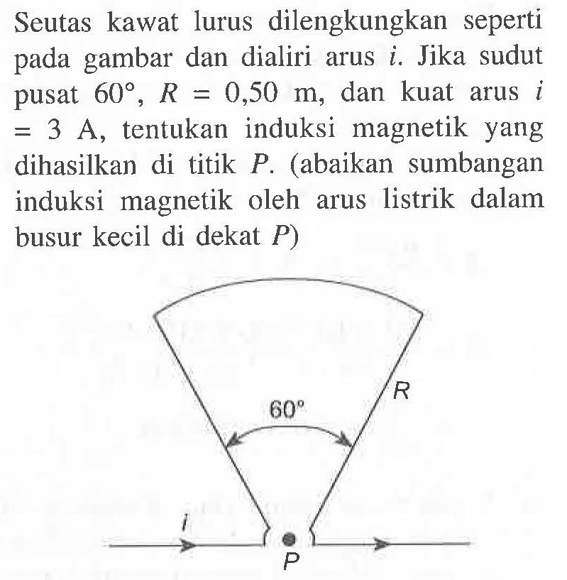 Seutas kawat lurus dilengkungkan seperti gambar dan dialiri arus i, Jika sudut pusat 60 , R = 0,50 m, dan kuat arus i = 3 A, tentukan induksi magnetik yang dihasilkan di titik P. (abaikan sumbangan induksi magnetik oleh arus listrik dalam busur kecil di dekat P)