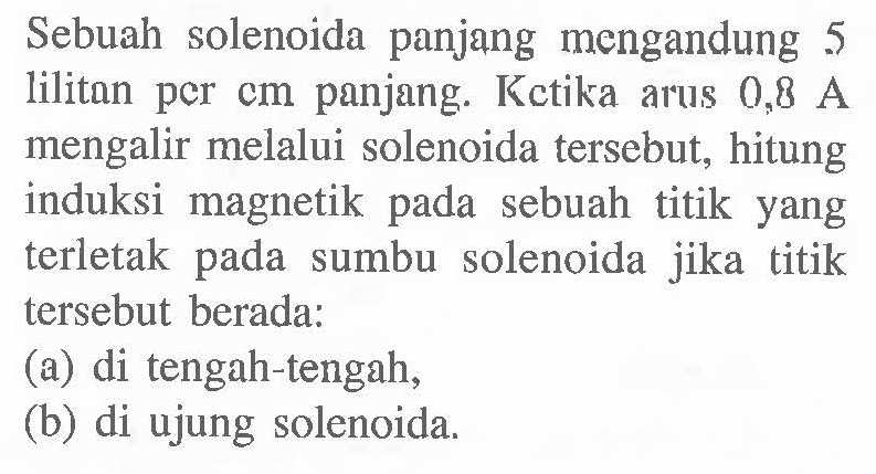 Sebuah solenoida panjang mengandung 5 liliton pCr cm panjang: Kctika arus 0,8 A mengalir melalui solenoida tersebut; hitung induksi magnetik sebuah titik yang terletak pada sumbu solenoida jika titik tersebut berada: (a) di tengah-tengah, (b) di ujung solenoida.