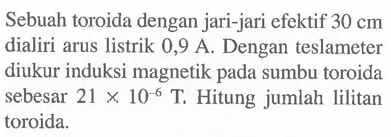 Sebuah toroida dengan jari-jari efektif 30 cm dialiri arus listrik 0,9 A. Dengan teslameter diukur induksi magnetik pada sumbu toroida sebesar 21 x 10^-6 T Hitung jumlah lilitan toroida.