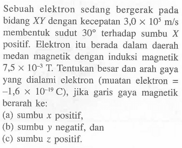 Sebuah elektron sedang bergerak pada bidang  X Y  dengan kecepatan  3,0 x 10^5 m / s  membentuk sudut  30  terhadap sumbu  X  positif. Elektron itu berada dalam daerah medan magnetik dengan induksi magnetik  7,5 x 10^-3 T . Tentukan besar dan arah gaya yang dialami elektron (muatan elektron =  .-1,6 x 10^-19 C) , jika garis gaya magnetik berarah ke:
(a) sumbu  x  positif,
(b) sumbu  y  negatif, dan
(c) sumbu  z  positif.