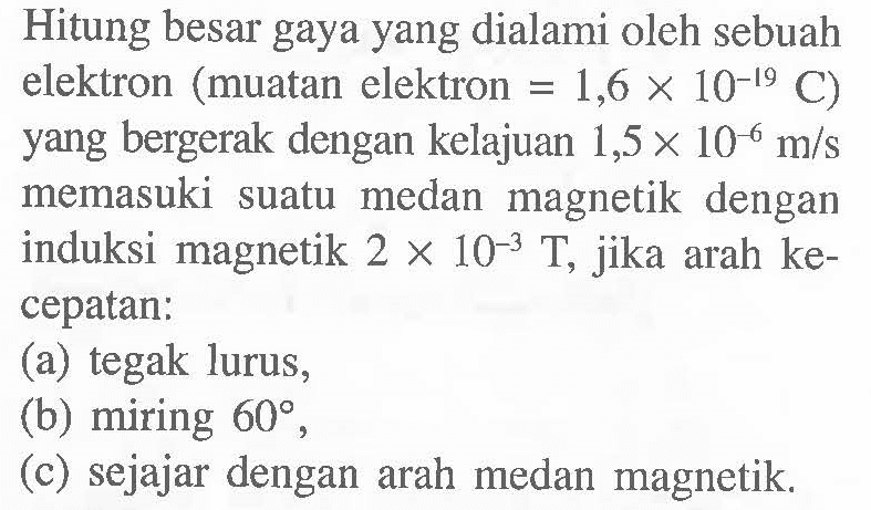 Hitung besar gaya yang dialami oleh sebuah elektron ( muatan elektron = 1,6 x 10^-19 C ) yang bergerak dengan kelajuan 1,5 x 10^-6 m/s memasuki suatu medan magnetik dengan induksi magnetik 2 x 10^-3 T , jika arah ke-cepatan: (a) tegak lurus, (b) miring 60, (c) sejajar dengan arah medan magnetik.