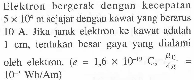 Elektron bergerak dengan kecepatan 5 x 10^4 m sejajar dengan kawat yang berarus 10 A. Jika jarak elektron ke kawat adalah 1 cm, tentukan besar gaya yang dialami oleh elektron. (e = 1,6 x 10^(-19) C, mu0/(4 pi) = 10^(-7) Wb/Am)