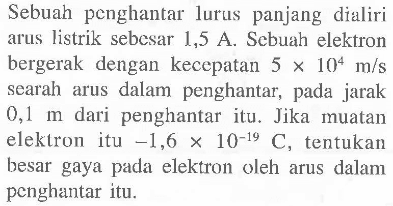 Sebuah penghantar lurus panjang dialiri arus listrik sebesar 1,5 A. Sebuah elektron bergerak dengan kecepatan  5 x 10^4 m/s  searah arus dalam penghantar, pada jarak  0,1 m  dari penghantar itu. Jika muatan elektron itu  -1,6 x 10^(-19) C, tentukan besar gaya pada elektron oleh arus dalam penghantar itu.