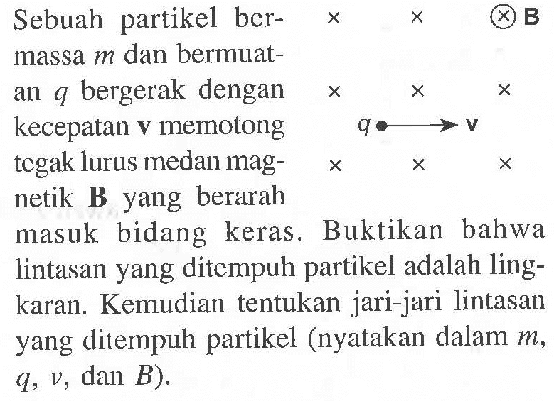 Sebuah partikel ber-massa m dan bermuat-an q bergerak dengan kecepatan v memotong tegak lurus medan mag-netik B yang berarah masuk bidang keras. Buktikan bahwa lintasan yang ditempuh partikel adalah ling-karan. Kemudian tentukan jari-jari lintasan yang ditempuh partikel (nyatakan dalam m, q, v, dan B).