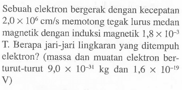 Sebuah elektron bergerak dengan kecepatan 2,0 x 10^6 cm/s memotong tegak lurus medan magnetik dengan induksi magnetik 1,8 x 10^-3 T. Berapa jari-jari lingkaran yang ditempuh elektron? (massa dan muatan elektron ber-turut-turut 9,0 x 10^-31 kg dan 1,6 x 10^-19 V)