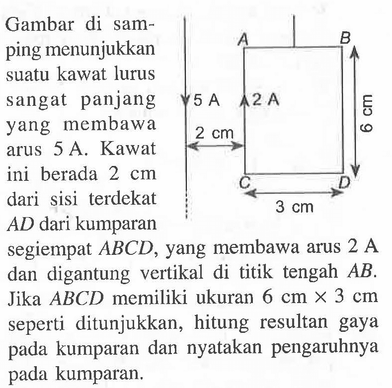 Gambar di samping menunjukkan suatu kawat lurus sangat panjang yang membawa arus 5 A. Kawat ini berada 2 cm dari sisi terdekat AD dari kumparan segiempat ABCD, yang membawa arus 2 A dan digantung vertikal di titik tengah AB. Jika ABCD memiliki ukuran 6 cm x 3 cm seperti ditunjukkan, hitung resultan gaya pada kumparan dan nyatakan pengaruhnya pada kumparan.