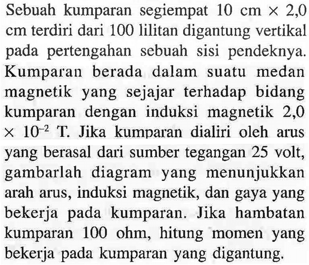 Sebuah kumparan segiempat 10 cm x 2,0 cm terdiri dari 100 lilitan digantung vertikal pada pertengahan sebuah sisi pendeknya. Kumparan berada dalam suatu medan magnetik yang sejajar terhadap bidang kumparan dengan induksi magnetik 2,0 x 10^(-2) T. Jika kumparan dialiri oleh arus yang berasal dari sumber tegangan 25 volt, gambarlah diagram yang menunjukkan arah arus, induksi magnetik, dan gaya yang bekerja pada kumparan. Jika hambatan kumparan 100 ohm, hitung momen yang bekerja pada kumparan yang digantung.