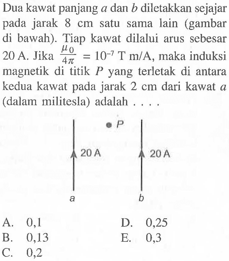 Dua kawat panjang a dan b diletakkan sejajar pada jarak 8 cm satu sama lain (gambar di bawah). Tiap kawat dilalui arus sebesar 20 A. Jika (mu 0)/(4 pi)=10^(-7) T m/A, maka induksi magnetik di titik P yang terletak di antara kedua kawat pada jarak 2 cm dari kawat a (dalam militesla) adalah .... P 20 A 20 A a b A. 0,1 B. 0,13 C. 0,2 D. 0,25 E. 0,3 