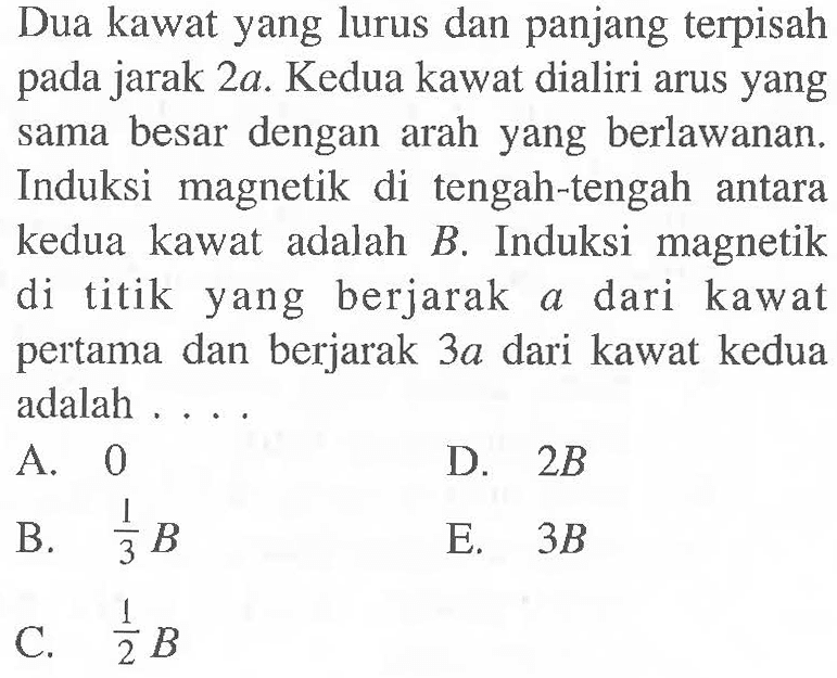 Dua kawat yang lurus dan panjang terpisah pada jarak 2a. Kedua kawat dialiri arus yang sama besar dengan arah yang berlawanan. Induksi magnetik di tengah-tengah antara kedua kawat adalah B. Induksi magnetik di titik yang berjarak a dari kawat pertama dan berjarak 3a dari kawat kedua adalah . . . .