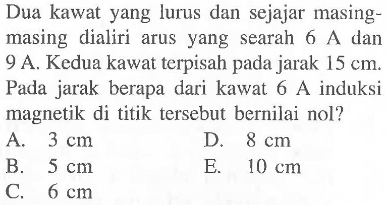 Dua kawat yang lurus dan sejajar masing-masing dialiri arus yang searah 6 A dan 9 A. Kedua kawat terpisah pada jarak 15 cm. Pada jarak berapa dari kawat 6 A induksi magnetik di titik tersebut bernilai nol?