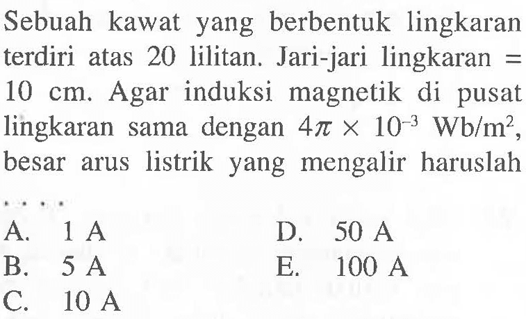 Sebuah kawat yang berbentuk lingkaran terdiri atas 20 lilitan. Jari-jari lingkaran = 10 cm. Agar induksi magnetik di pusat lingkaran sama dengan 4 pi x 10^(-3) Wb/m^2, besar arus listrik yang mengalir haruslah . . . .