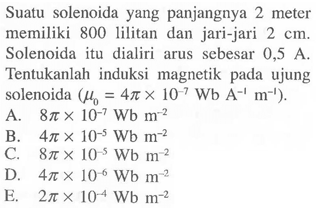 Suatu solenoida yang panjangnya 2 meter memiliki 800 lilitan dan jari-jari 2 cm. Solenoida itu dialiri arus sebesar 0,5 A. Tentukanlah induksi magnetik pada ujung solenoida ( mu 0 = 4 pi x 10^-7 Wb A^-1 m^-1 ).