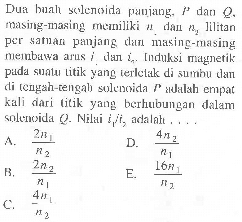 Dua buah solenoida panjang, P dan Q, masing-masing memiliki n1 dan n2 lilitan per satuan panjang dan masing-masing membawa arus i1 dan i2. Induksi magnetik pada suatu titik yang terletak di sumbu dan di tengah-tengah solenoida P adalah empat kali dari titik yang berhubungan dalam solenoida Q. Nilai i1/i2 adalah . . . .