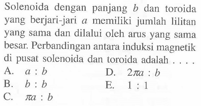 Solenoida dengan panjang b dan toroida yang berjari-jari a memiliki jumlah lilitan yang sama dan dilalui oleh arus yang sama besar. Perbandingan antara induksi magnetik di pusat solenoida dan toroida adalah ....