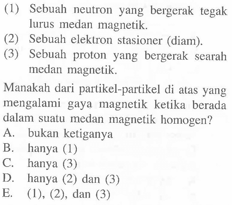 (1) Sebuah neutron yang bergerak tegak lurus medan magnetik. (2) Sebuah elektron stasioner (diam). (3) Sebuah proton yang bergerak searah medan magnetik. Manakah dari partikel-partikel di atas yang mengalami gaya magnetik ketika berada dalam suatu medan magnetik homogen?