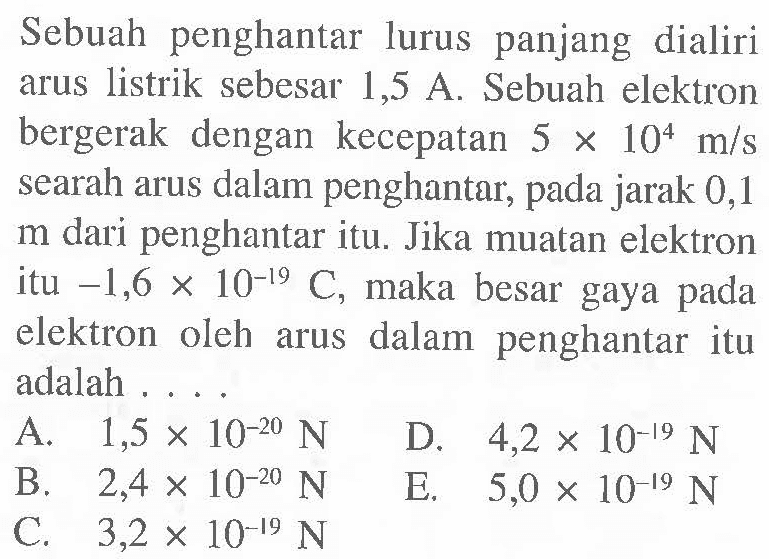 Sebuah penghantar lurus panjang dialiri arus listrik sebesar 1,5 A. Sebuah elektron bergerak dengan kecepatan 5x10^4 m/s searah arus dalam penghantar, pada jarak 0,1 m dari penghantar itu. Jika muatan elektron itu -1,6x10^(-19) C, maka besar gaya pada elektron oleh arus dalam penghantar itu adalah .... 