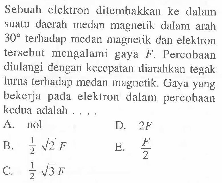 Sebuah elektron ditembakkan ke dalam suatu daerah medan magnetik dalam arah 30 terhadap medan magnetik dan elektron tersebut mengalami gaya F. Percobaan diulangi dengan kecepatan diarahkan tegak lurus terhadap medan magnetik. Gaya yang bekerja pada elektron dalam percobaan kedua adalah ....