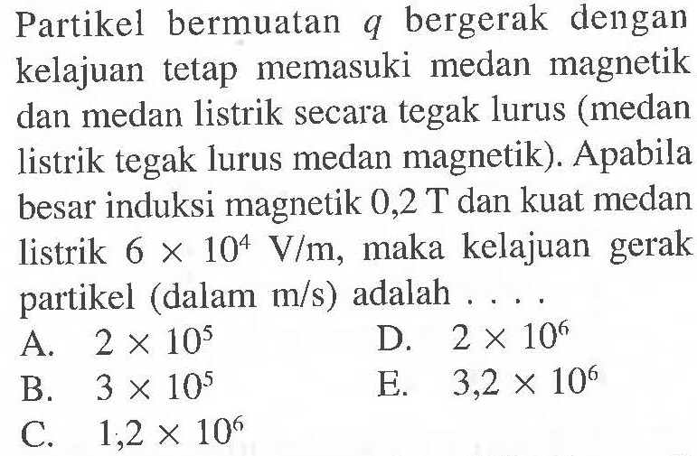 Partikel bermuatan q bergerak dengan kelajuan tetap memasuki medan magnetik dan medan listrik secara tegak lurus (medan listrik tegak lurus medan magnetik). Apabila besar induksi magnetik 0,2 T dan kuat medan listrik 6 x 10^4 V/m, maka kelajuan gerak partikel (dalam m/s) adalah