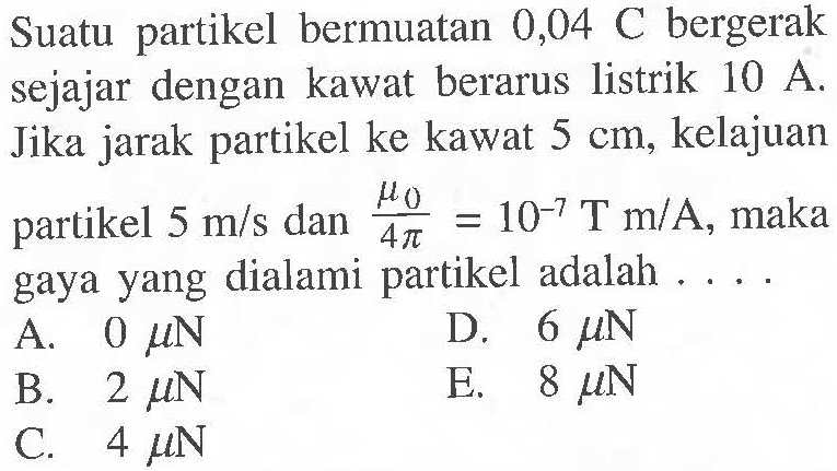 Suatu bermuatan 0,04 C bergerak sejajar dengan kawat berarus listrik 10 A Jika jarak partikel ke kawat 5 cm, kelajuan partikel 5 m/s dan mu 0 /4 pi = 10^-7 T m/A, maka gaya yang dialami partikel adalah ...